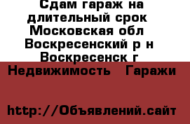 Сдам гараж на длительный срок - Московская обл., Воскресенский р-н, Воскресенск г. Недвижимость » Гаражи   